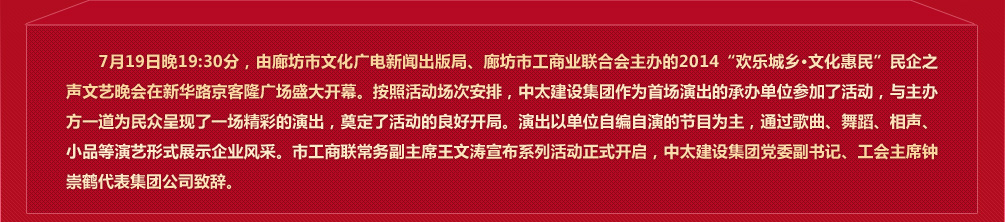 7月19日晚19:30分，由廊坊市文化广电新闻出版局、廊坊市工商业联合会主办的2014“欢乐城乡 文化惠民”民企之声文艺晚会在新华路京客隆广场盛大开幕。7月19日至9月21日期间每周六、日晚，主办单位均选择一家较有实力的民营企业承办活动，以各承办单位自编自演的节目为主，通过歌曲、舞蹈、相声、小品等演艺形式展示企业风采。